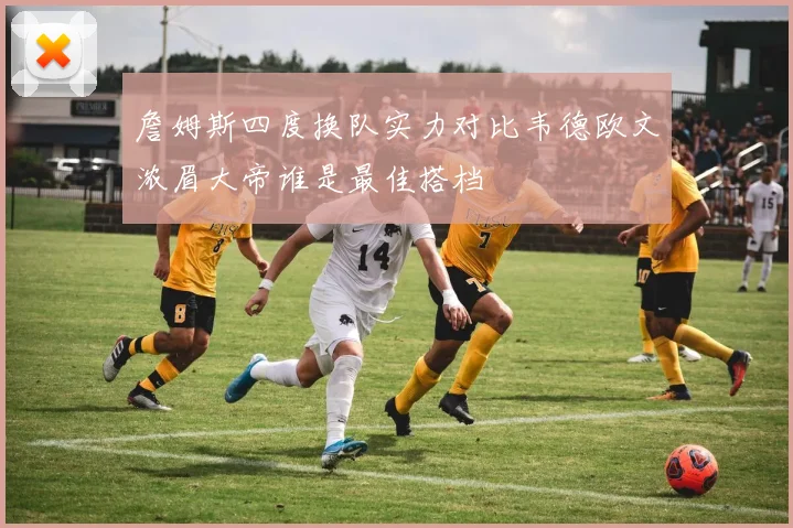 詹姆斯四度换队实力对比韦德欧文浓眉大帝谁是最佳搭档