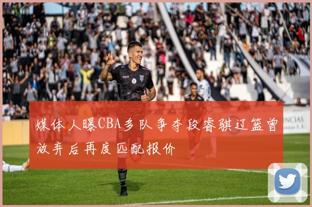 媒体人曝CBA多队争夺段睿骐辽篮曾放弃后再度匹配报价