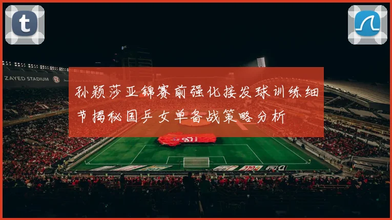 孙颖莎亚锦赛前强化接发球训练细节揭秘国乒女单备战策略分析