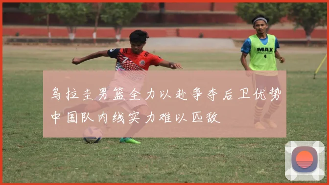 乌拉圭男篮全力以赴争夺后卫优势中国队内线实力难以匹敌