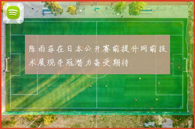 陈雨菲在日本公开赛前提升网前技术展现夺冠潜力备受期待