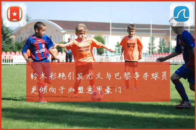 铃木彩艳引发尤文与巴黎争夺球员更倾向于加盟意甲豪门